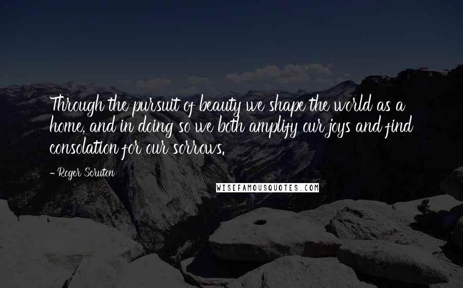 Roger Scruton Quotes: Through the pursuit of beauty we shape the world as a home, and in doing so we both amplify our joys and find consolation for our sorrows.