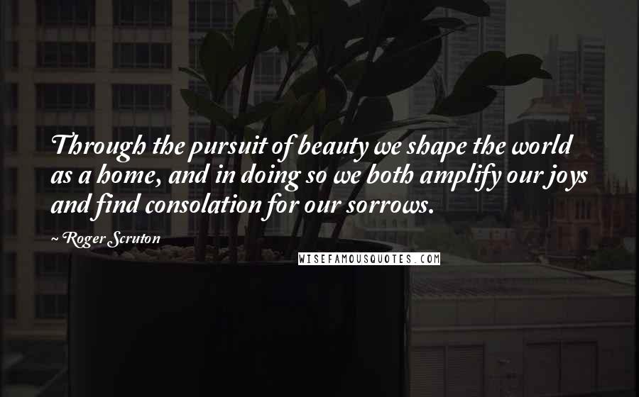 Roger Scruton Quotes: Through the pursuit of beauty we shape the world as a home, and in doing so we both amplify our joys and find consolation for our sorrows.