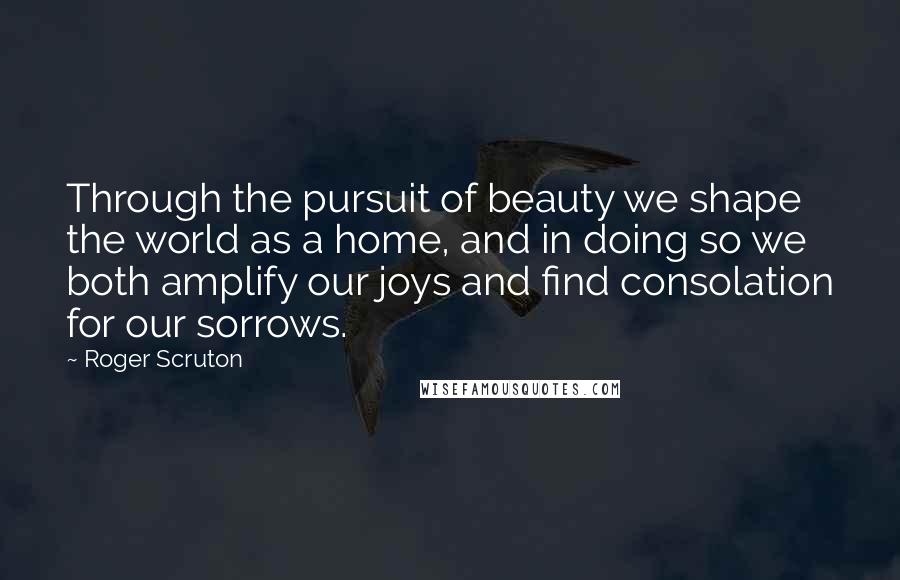 Roger Scruton Quotes: Through the pursuit of beauty we shape the world as a home, and in doing so we both amplify our joys and find consolation for our sorrows.