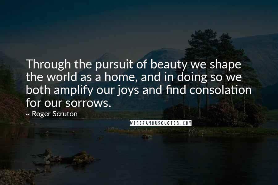 Roger Scruton Quotes: Through the pursuit of beauty we shape the world as a home, and in doing so we both amplify our joys and find consolation for our sorrows.