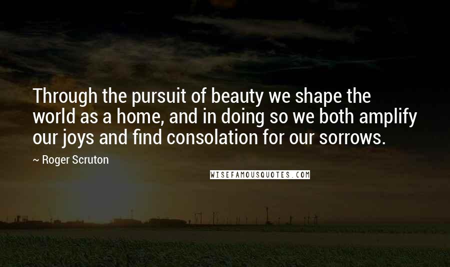 Roger Scruton Quotes: Through the pursuit of beauty we shape the world as a home, and in doing so we both amplify our joys and find consolation for our sorrows.