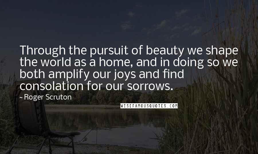 Roger Scruton Quotes: Through the pursuit of beauty we shape the world as a home, and in doing so we both amplify our joys and find consolation for our sorrows.