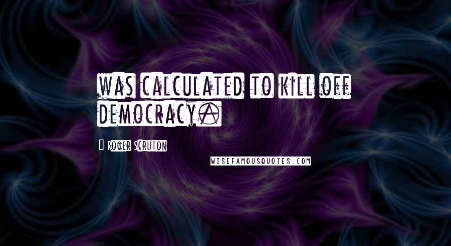 Roger Scruton Quotes: was calculated to kill off democracy.