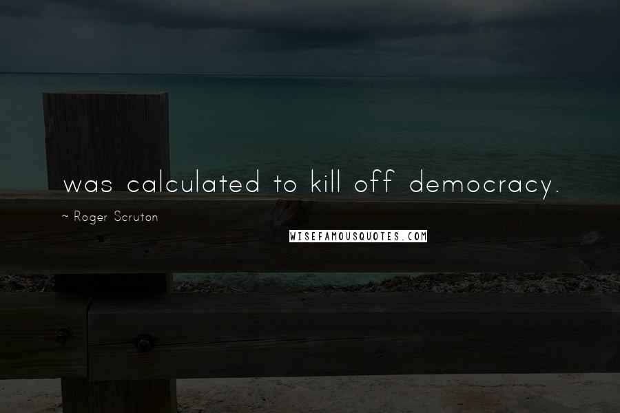 Roger Scruton Quotes: was calculated to kill off democracy.