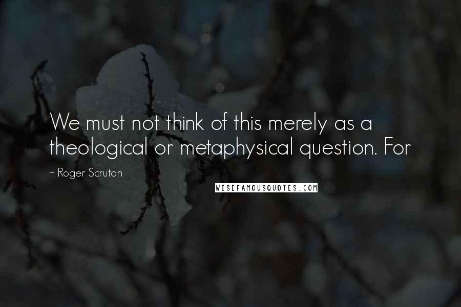 Roger Scruton Quotes: We must not think of this merely as a theological or metaphysical question. For
