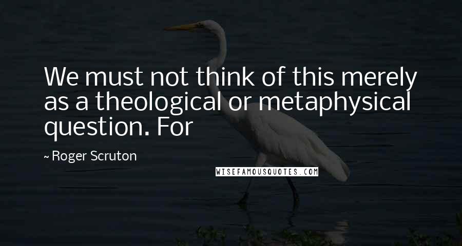 Roger Scruton Quotes: We must not think of this merely as a theological or metaphysical question. For
