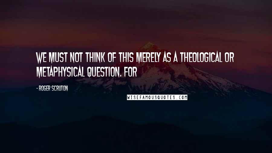 Roger Scruton Quotes: We must not think of this merely as a theological or metaphysical question. For