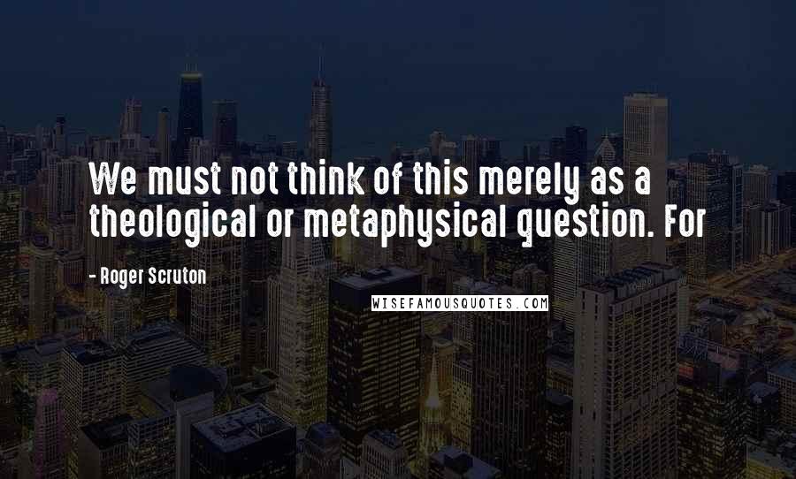 Roger Scruton Quotes: We must not think of this merely as a theological or metaphysical question. For