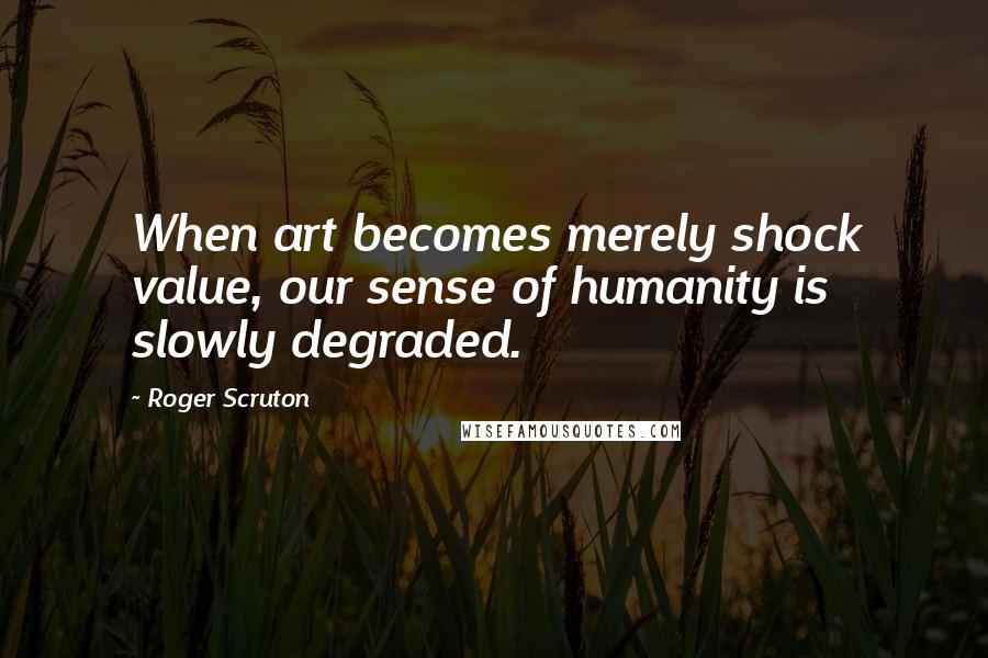 Roger Scruton Quotes: When art becomes merely shock value, our sense of humanity is slowly degraded.