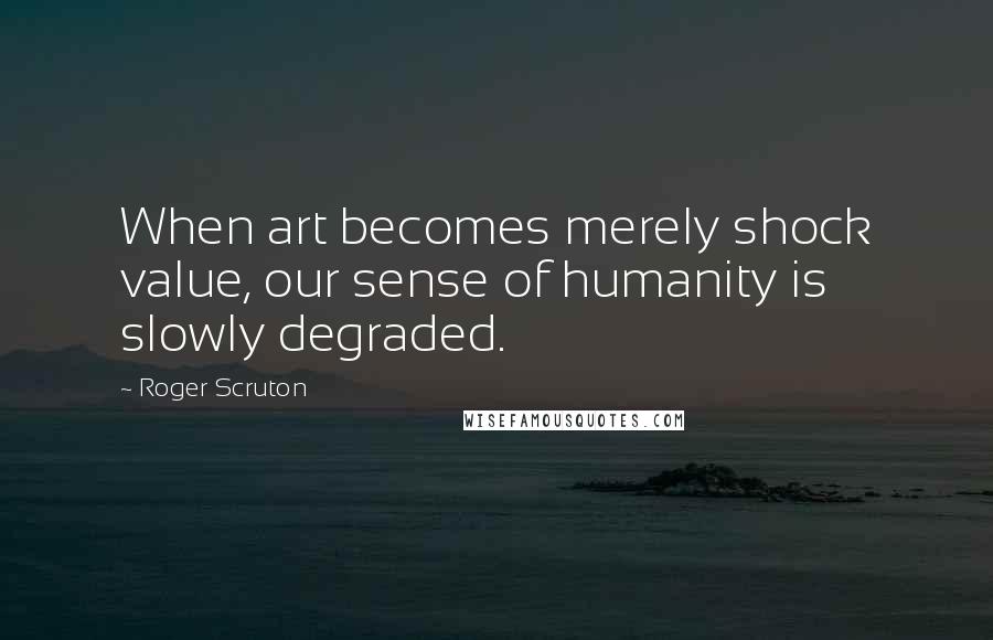 Roger Scruton Quotes: When art becomes merely shock value, our sense of humanity is slowly degraded.