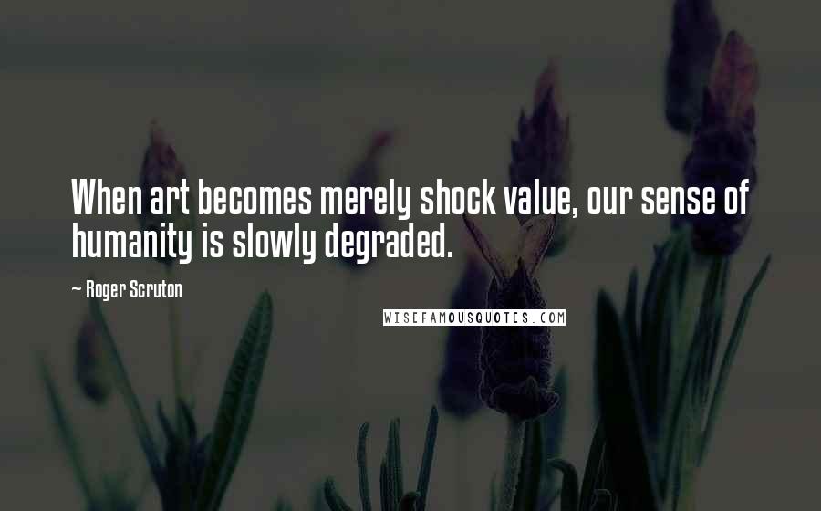 Roger Scruton Quotes: When art becomes merely shock value, our sense of humanity is slowly degraded.