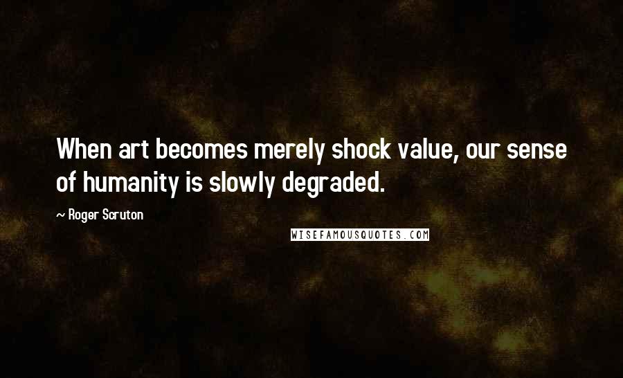 Roger Scruton Quotes: When art becomes merely shock value, our sense of humanity is slowly degraded.