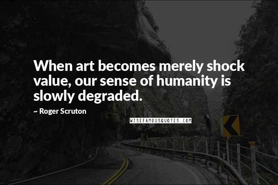 Roger Scruton Quotes: When art becomes merely shock value, our sense of humanity is slowly degraded.