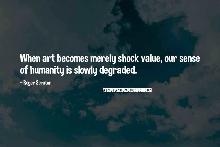 Roger Scruton Quotes: When art becomes merely shock value, our sense of humanity is slowly degraded.