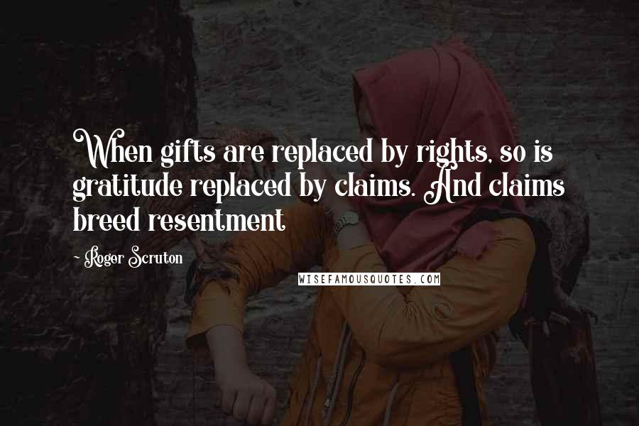Roger Scruton Quotes: When gifts are replaced by rights, so is gratitude replaced by claims. And claims breed resentment