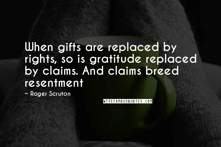 Roger Scruton Quotes: When gifts are replaced by rights, so is gratitude replaced by claims. And claims breed resentment