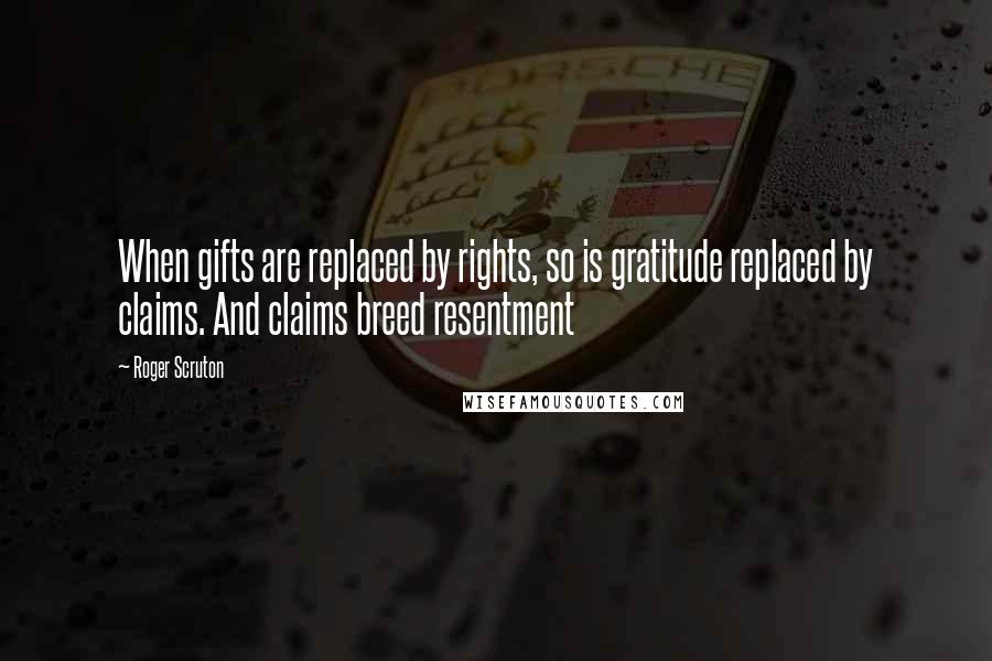 Roger Scruton Quotes: When gifts are replaced by rights, so is gratitude replaced by claims. And claims breed resentment