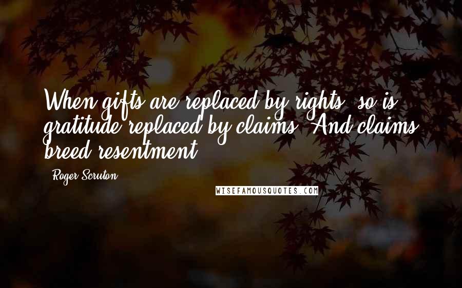 Roger Scruton Quotes: When gifts are replaced by rights, so is gratitude replaced by claims. And claims breed resentment