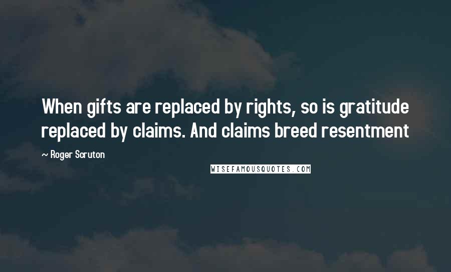 Roger Scruton Quotes: When gifts are replaced by rights, so is gratitude replaced by claims. And claims breed resentment