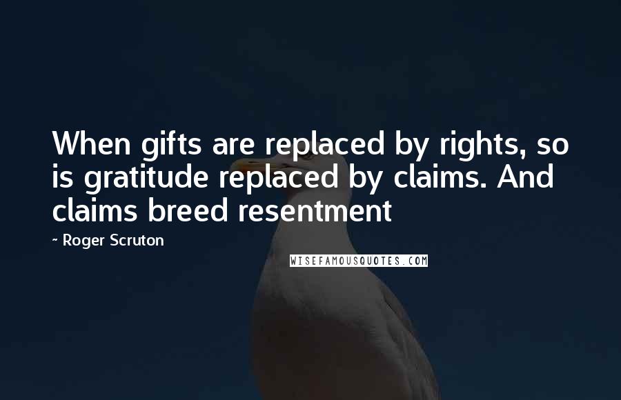 Roger Scruton Quotes: When gifts are replaced by rights, so is gratitude replaced by claims. And claims breed resentment