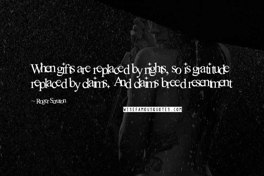 Roger Scruton Quotes: When gifts are replaced by rights, so is gratitude replaced by claims. And claims breed resentment