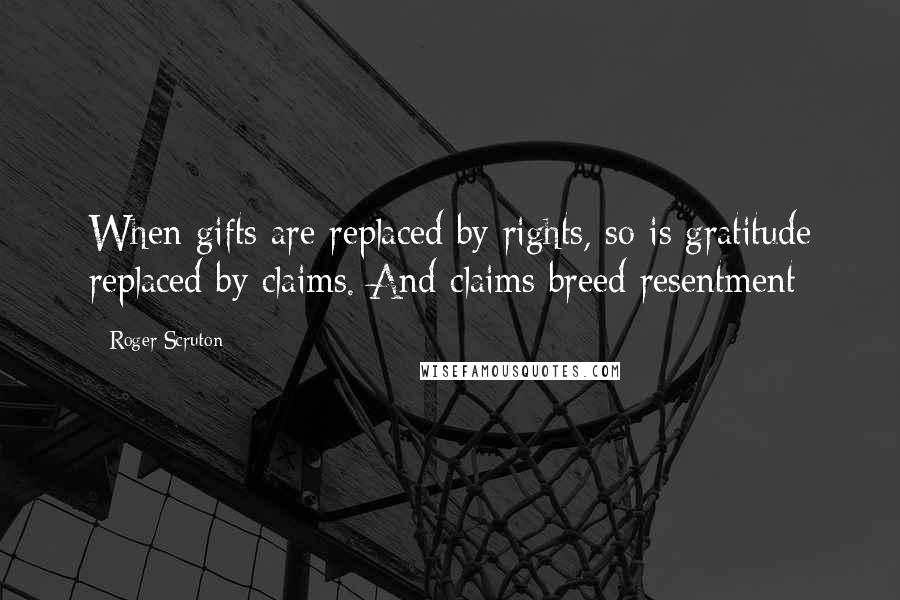 Roger Scruton Quotes: When gifts are replaced by rights, so is gratitude replaced by claims. And claims breed resentment
