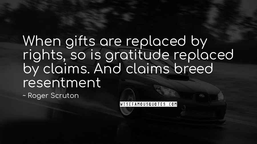 Roger Scruton Quotes: When gifts are replaced by rights, so is gratitude replaced by claims. And claims breed resentment
