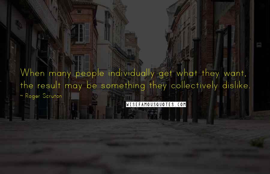 Roger Scruton Quotes: When many people individually get what they want, the result may be something they collectively dislike.