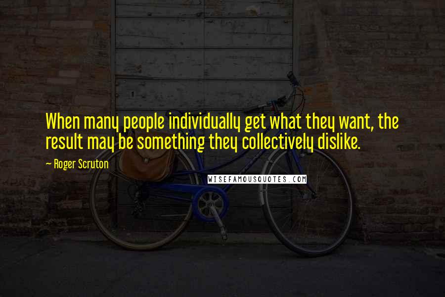 Roger Scruton Quotes: When many people individually get what they want, the result may be something they collectively dislike.