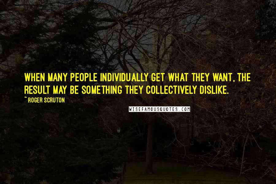 Roger Scruton Quotes: When many people individually get what they want, the result may be something they collectively dislike.