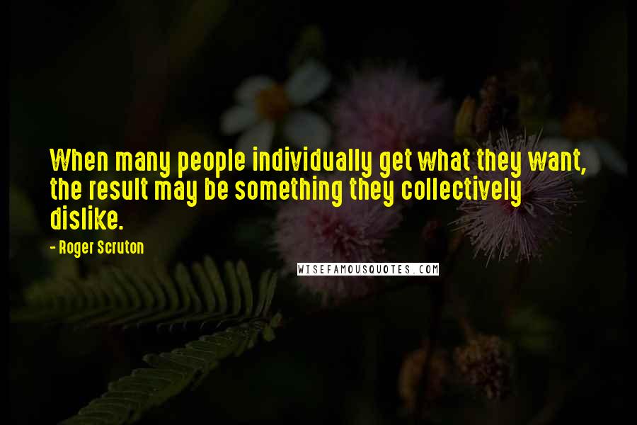 Roger Scruton Quotes: When many people individually get what they want, the result may be something they collectively dislike.