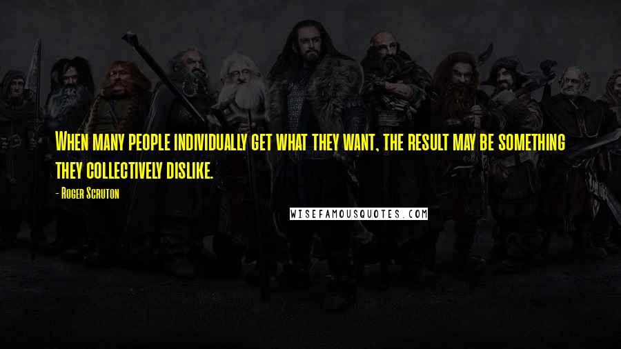 Roger Scruton Quotes: When many people individually get what they want, the result may be something they collectively dislike.