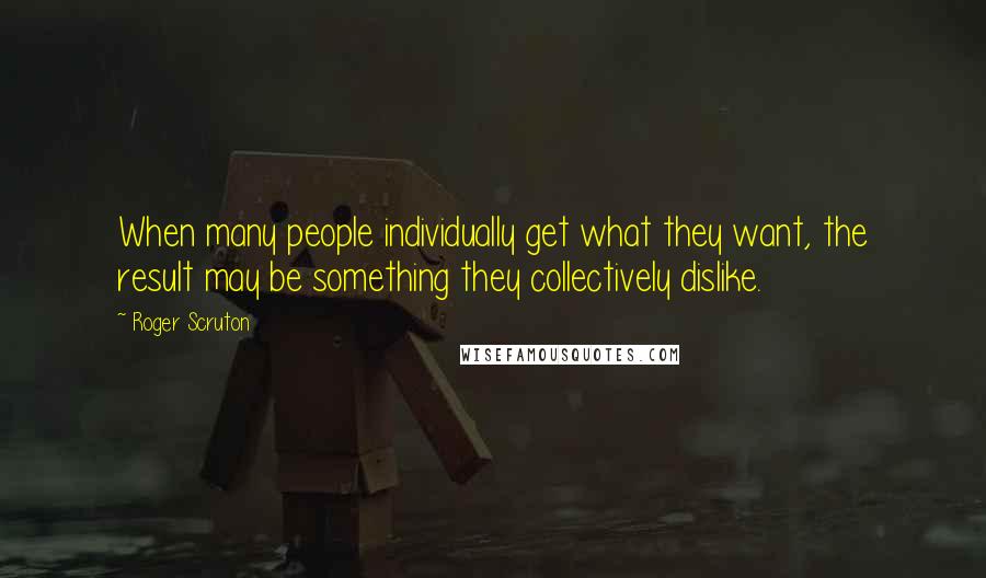 Roger Scruton Quotes: When many people individually get what they want, the result may be something they collectively dislike.