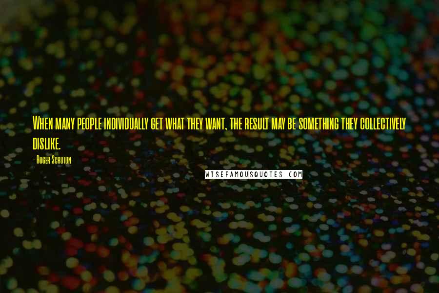 Roger Scruton Quotes: When many people individually get what they want, the result may be something they collectively dislike.