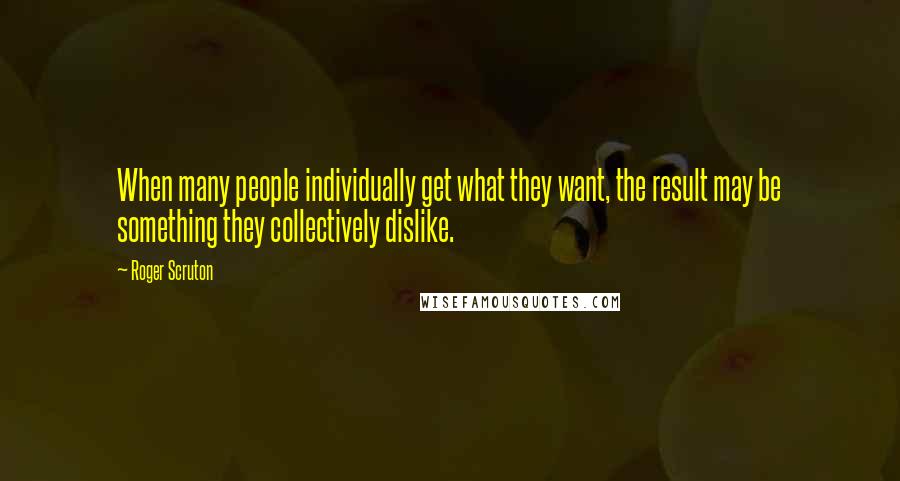 Roger Scruton Quotes: When many people individually get what they want, the result may be something they collectively dislike.