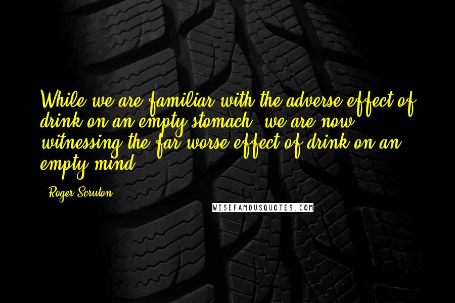 Roger Scruton Quotes: While we are familiar with the adverse effect of drink on an empty stomach, we are now witnessing the far worse effect of drink on an empty mind.