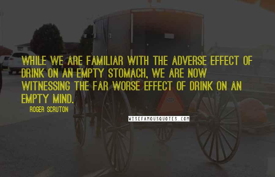 Roger Scruton Quotes: While we are familiar with the adverse effect of drink on an empty stomach, we are now witnessing the far worse effect of drink on an empty mind.