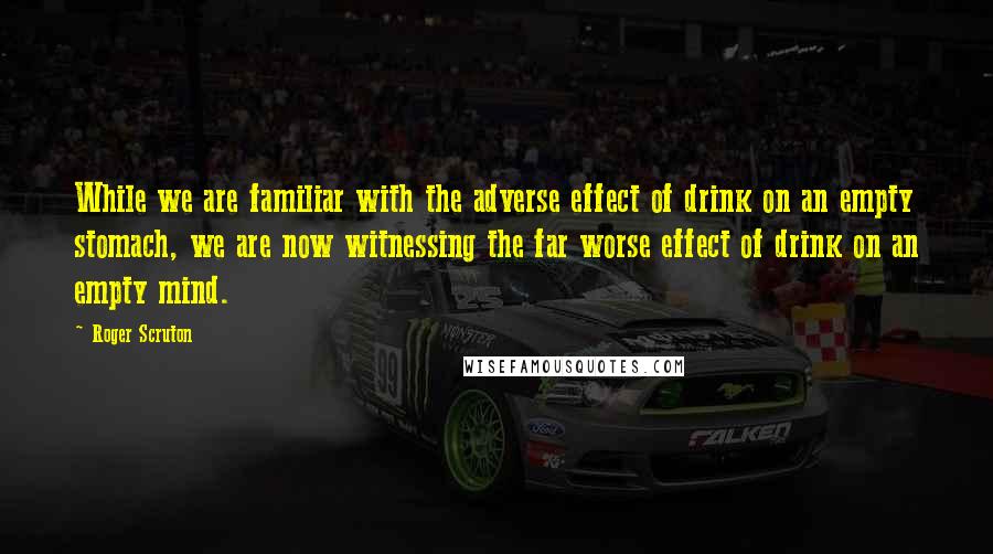 Roger Scruton Quotes: While we are familiar with the adverse effect of drink on an empty stomach, we are now witnessing the far worse effect of drink on an empty mind.