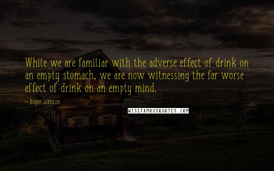 Roger Scruton Quotes: While we are familiar with the adverse effect of drink on an empty stomach, we are now witnessing the far worse effect of drink on an empty mind.