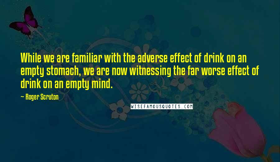 Roger Scruton Quotes: While we are familiar with the adverse effect of drink on an empty stomach, we are now witnessing the far worse effect of drink on an empty mind.