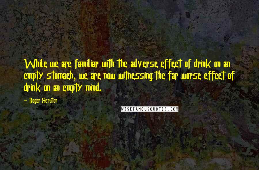 Roger Scruton Quotes: While we are familiar with the adverse effect of drink on an empty stomach, we are now witnessing the far worse effect of drink on an empty mind.