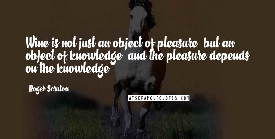 Roger Scruton Quotes: Wine is not just an object of pleasure, but an object of knowledge; and the pleasure depends on the knowledge.