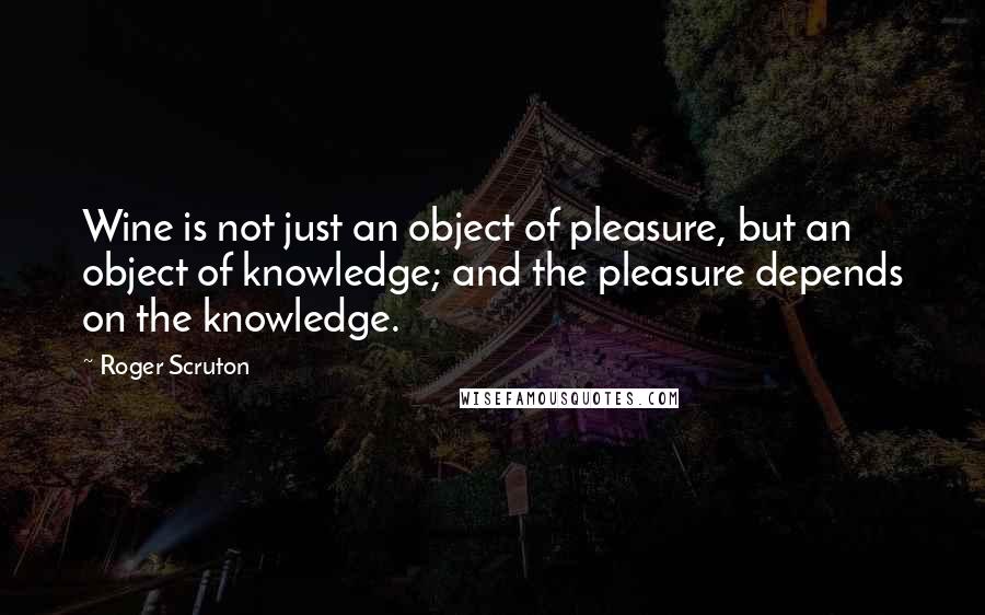 Roger Scruton Quotes: Wine is not just an object of pleasure, but an object of knowledge; and the pleasure depends on the knowledge.