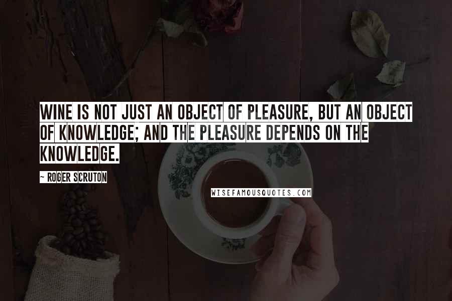 Roger Scruton Quotes: Wine is not just an object of pleasure, but an object of knowledge; and the pleasure depends on the knowledge.