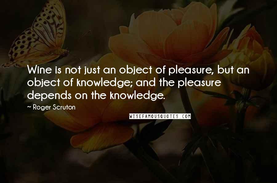 Roger Scruton Quotes: Wine is not just an object of pleasure, but an object of knowledge; and the pleasure depends on the knowledge.