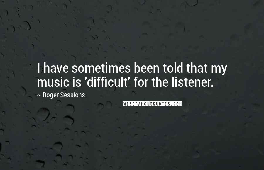 Roger Sessions Quotes: I have sometimes been told that my music is 'difficult' for the listener.
