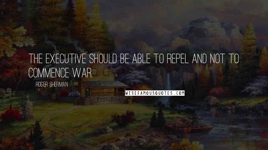 Roger Sherman Quotes: The Executive should be able to repel and not to commence war.