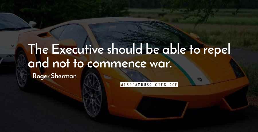 Roger Sherman Quotes: The Executive should be able to repel and not to commence war.