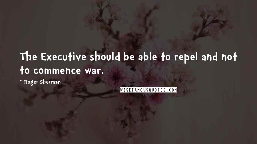 Roger Sherman Quotes: The Executive should be able to repel and not to commence war.