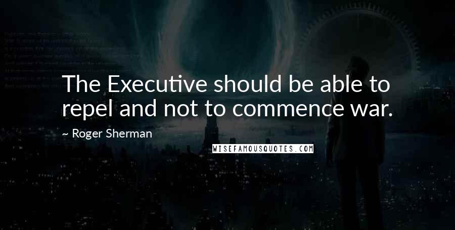 Roger Sherman Quotes: The Executive should be able to repel and not to commence war.